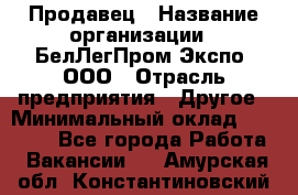 Продавец › Название организации ­ БелЛегПром-Экспо, ООО › Отрасль предприятия ­ Другое › Минимальный оклад ­ 33 000 - Все города Работа » Вакансии   . Амурская обл.,Константиновский р-н